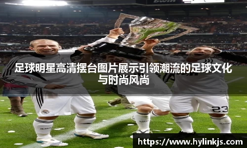 足球明星高清摆台图片展示引领潮流的足球文化与时尚风尚