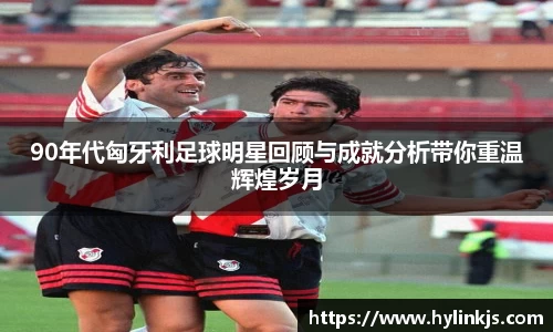 90年代匈牙利足球明星回顾与成就分析带你重温辉煌岁月